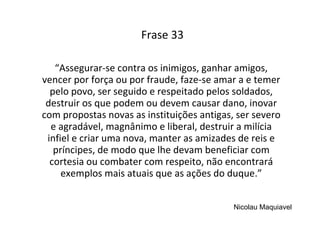 Frase 33 “ Assegurar-se contra os inimigos, ganhar amigos, vencer por força ou por fraude, faze-se amar a e temer pelo povo, ser seguido e respeitado pelos soldados, destruir os que podem ou devem causar dano, inovar com propostas novas as instituições antigas, ser severo e agradável, magnânimo e liberal, destruir a milícia infiel e criar uma nova, manter as amizades de reis e príncipes, de modo que lhe devam beneficiar com cortesia ou combater com respeito, não encontrará exemplos mais atuais que as ações do duque.” Nicolau Maquiavel 