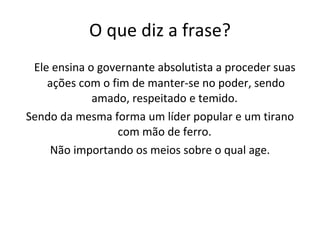 O que diz a frase? Ele ensina o governante absolutista a proceder suas ações com o fim de manter-se no poder, sendo amado, respeitado e temido.  Sendo da mesma forma um líder popular e um tirano com mão de ferro.  Não importando os meios sobre o qual age. 
