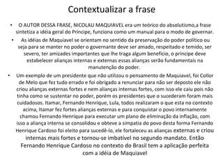 Contextualizar a frase O AUTOR DESSA FRASE, NICOLAU MAQUIAVEL era um teórico do absolutismo,a frase sintetiza a idéia geral do Príncipe, funciona como um manual para o modo de governar. As idéias de Maquiavel se orientam no sentido da preservação do poder político ou seja para se manter no poder o governante deve ser amado, respeitado e temido, ser severo, ter amizades importantes que lhe traga algum beneficio, o príncipe deve estabelecer alianças internas e externas essas alianças serão fundamentais na manutenção do poder.  Um exemplo de um presidente que não utilizou o pensamento de Maquiavel, foi Collor de Melo que fez tudo errado e foi obrigado a renunciar para não ser deposto ele não criou alianças externas fortes e nem alianças internas fortes, com isso ele caiu pois não tinha como se sustentar no poder, porém os presidentes que o sucederam foram mais cuidadosos. Itamar, Fernando Henrique, Lula, todos realizaram o que esta no contexto acima, Itamar fez fortes alianças externas e para conquistar o povo internamente chamou Fernando Henrique para executar um plano de eliminação da inflação, com isso a aliança interna se consolidou e obteve a simpatia do povo desta forma Fernando Henrique Cardoso foi eleito para sucedê-lo, ele fortaleceu as alianças  externas e criou internas mais fortes e tornou-se imbatível no segundo mandato. Então Fernando Henrique Cardoso no contexto do Brasil tem a aplicação perfeita com a idéia de Maquiavel 