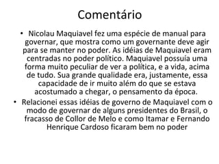 Comentário Nicolau Maquiavel fez uma espécie de manual para governar, que mostra como um governante deve agir para se manter no poder. As idéias de Maquiavel eram centradas no poder político. Maquiavel possuía uma forma muito peculiar de ver a política, e a vida, acima de tudo. Sua grande qualidade era, justamente, essa capacidade de ir muito além do que se estava acostumado a chegar, o pensamento da época.  Relacionei essas idéias de governo de Maquiavel com o modo de governar de alguns presidentes do Brasil, o fracasso de Collor de Melo e como Itamar e Fernando Henrique Cardoso ficaram bem no poder 