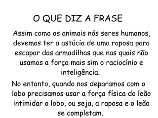 O QUE DIZ A FRASE  Assim como os animais nós seres humanos, devemos ter a astúcia de uma raposa para escapar das armadilhas que nas quais não usamos a força mais sim o raciocínio e inteligência.  No entanto, quando nos deparamos com o lobo precisamos usar a força física do leão intimidar o lobo, ou seja, a raposa e o leão se completam.  