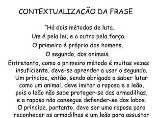 CONTEXTUALIZAÇÃO DA FRASE  “ Há dois métodos de luta. Um é pela lei, e o outro pela força.  O primeiro é próprio dos homens.  O segundo, dos animais.  Entretanto, como o primeiro método é muitas vezes insuficiente, deve-se aprender a usar o segundo. Um príncipe, então, sendo obrigado a saber lutar como um animal, deve imitar a raposa e o leão, pois o leão não sabe proteger-se das armadilhas, e a raposa não consegue defender-se dos lobos. O príncipe, portanto, deve ser uma raposa para reconhecer as armadilhas e um leão para assustar os lobos."  