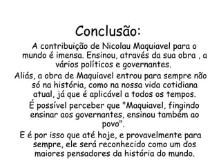 Conclusão: A contribuição de Nicolau Maquiavel para o mundo é imensa. Ensinou, através da sua obra , a vários políticos e governantes.  Aliás, a obra de Maquiavel entrou para sempre não só na história, como na nossa vida cotidiana atual, já que é aplicável a todos os tempos. É possível perceber que "Maquiavel, fingindo ensinar aos governantes, ensinou também ao povo".  E é por isso que até hoje, e provavelmente para sempre, ele será reconhecido como um dos maiores pensadores da história do mundo. 