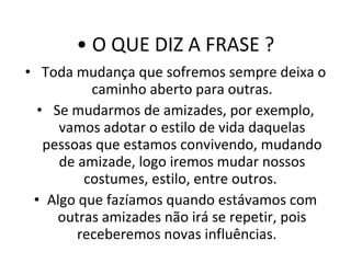 O QUE DIZ A FRASE ? Toda mudança que sofremos sempre deixa o caminho aberto para outras. Se mudarmos de amizades, por exemplo, vamos adotar o estilo de vida daquelas pessoas que estamos convivendo, mudando de amizade, logo iremos mudar nossos costumes, estilo, entre outros.  Algo que fazíamos quando estávamos com outras amizades não irá se repetir, pois receberemos novas influências.  