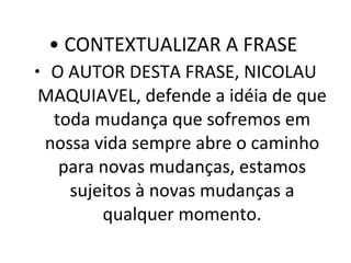 CONTEXTUALIZAR A FRASE  O AUTOR DESTA FRASE, NICOLAU MAQUIAVEL, defende a idéia de que toda mudança que sofremos em nossa vida sempre abre o caminho para novas mudanças, estamos sujeitos à novas mudanças a qualquer momento. 