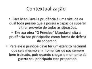 Contextualização Para Maquiavel a prudência é uma virtude na qual toda pessoa que a possui é capaz de superar e tirar proveito de todas as situações. Em sua obra “O Príncipe” Maquiavel cita a prudência nos principados como forma de defesa do soberano.  Para ele o príncipe deve ter um exército nacional que seja mesmo em momentos de paz sempre bem treinado, pois quando chegar o momento da guerra seu principado esta preparado. 