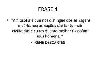 FRASE 4  “ A filosofia é que nos distingue dos selvagens e bárbaros; as nações são tanto mais civilizadas e cultas quanto melhor filosofam seus homens. ’’  RENE DESCARTES  