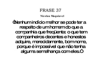 FRASE 37 “ Nenhum indício melhor se pode ter a respeito de um homem do que a companhia que freqüenta: o que tem companheiros decentes e honestos adquire, merecidamente, bom nome, porque é impossível que não tenha alguma semelhança com eles.” Nicolau Maquiavel 