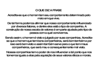 O QUE DIZ A FRASE  Acredita-se que o homem tem seu comportamento determinado pelo meio em que vive.  De tal forma podemos afirmar que nosso comportamento influenciado por diversos fatores, e dentre eles está o tipo de companhia. A construção de nossa escala de valores é em parte ajudada pelo tipo de pessoa com a qual convivemos. Sendo assim, o homem é visto e julgado por suas companhias. Acredita-se que o homem que tem bons companheiros, será bom também e por isso será bem visto e assim também serve para o que tem maus companheiros, que será mau e consequentemente mal visto.  Nossas companhias tem o poder de nos influenciar a tal ponto que nos tornemos iguais a elas pela aquisição de seus valores éticos e morais. 