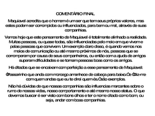 COMENTÁRIO FINAL  Maquiavel acredita que o homem é um ser que tem seus próprios valores, mas estes podem ser corrompidos ou influenciados, para bem ou mal, através de suas companhias. Vemos hoje que este pensamento de Maquiavel é totalmente alinhado a realidade. Muitas pessoas, ou quase todas, são influenciadas pelo meio em que vivem e pelas pessoas que convivem. Um exemplo claro disso, é quando vemos nos meios de comunicação ou até mesmo próximos de nós, pessoas que se corromperam por causa de seus companheiros, ou então com a ajuda de amigos superam dificuldades e se tornam pessoas boas como os amigos. Há ditados que se encaixam com perfeição a esse pensamento de Maquiavel: “ Passarinho que anda com morcego amanhece de cabeça para baixo.” e “Diz-me com quem andas que eu te direi quem és.” são exemplos. Não há dúvidas de que nossas companhias são influencias marcantes sobre o rumo de nossas vidas, nosso comportamento e até mesmo nosso status. O que devemos buscar é ser visto com bons olhos e ter o nome citado como bom, ou seja, andar com boas companhias. 