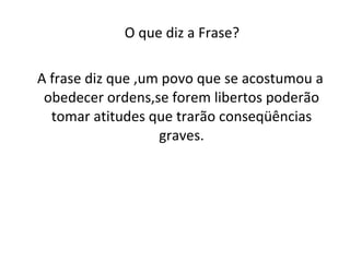 O que diz a Frase? A frase diz que ,um povo que se acostumou a obedecer ordens,se forem libertos poderão tomar atitudes que trarão conseqüências graves. 