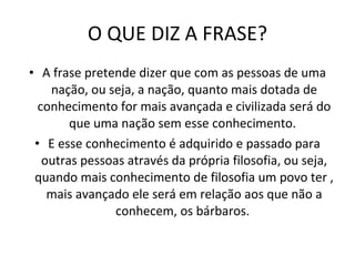 O QUE DIZ A FRASE? A frase pretende dizer que com as pessoas de uma nação, ou seja, a nação, quanto mais dotada de conhecimento for mais avançada e civilizada será do que uma nação sem esse conhecimento.  E esse conhecimento é adquirido e passado para outras pessoas através da própria filosofia, ou seja, quando mais conhecimento de filosofia um povo ter , mais avançado ele será em relação aos que não a conhecem, os bárbaros.  