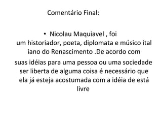 Comentário Final: Nicolau Maquiavel , foi  um historiador, poeta, diplomata e músico italiano do Renascimento .De acordo com suas idéias para uma pessoa ou uma sociedade ser liberta de alguma coisa é necessário que ela já esteja acostumada com a idéia de está livre  