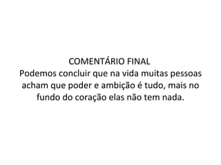 COMENTÁRIO FINAL  Podemos concluir que na vida muitas pessoas acham que poder e ambição é tudo, mais no fundo do coração elas não tem nada. 