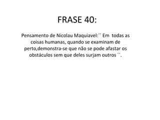 FRASE 40: Pensamento de Nicolau Maquiavel:´´ Em  todas as coisas humanas, quando se examinam de perto,demonstra-se que não se pode afastar os obstáculos sem que deles surjam outros ``. 