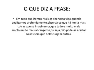 O QUE DIZ A FRASE: Em tudo que iremos realizar em nossa vida,quando analisamos profundamente,observa-se que há muita mais coisas que se imaginamos,que tudo e muito mais amplo,muito mais abrangente,ou seja,não pode-se afastar coisas sem que delas surjam outras. 