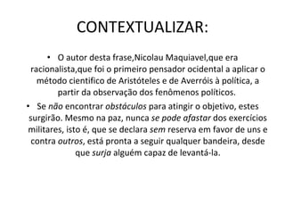 CONTEXTUALIZAR: O autor desta frase,Nicolau Maquiavel,que era racionalista,que foi o primeiro pensador ocidental a aplicar o método cientifico de Aristóteles e de Averróis à política, a partir da observação dos fenômenos políticos.  Se  não  encontrar  obstáculos  para atingir o objetivo, estes surgirão. Mesmo na paz, nunca  se pode afastar  dos exercícios militares, isto é, que se declara  sem  reserva em favor de uns e contra  outros , está pronta a seguir qualquer bandeira, desde que  surja  alguém capaz de levantá-la.   
