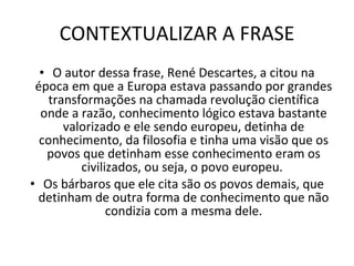 CONTEXTUALIZAR A FRASE O autor dessa frase, René Descartes, a citou na época em que a Europa estava passando por grandes transformações na chamada revolução científica onde a razão, conhecimento lógico estava bastante valorizado e ele sendo europeu, detinha de conhecimento, da filosofia e tinha uma visão que os povos que detinham esse conhecimento eram os civilizados, ou seja, o povo europeu.  Os bárbaros que ele cita são os povos demais, que detinham de outra forma de conhecimento que não condizia com a mesma dele. 