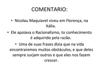 COMENTARIO: Nicolau Maquiavel viveu em Florença, na Itália.  Ele apoiava o Racionalismo, to conhecimento é adquirido pela razão.  Uma de suas frases dizia que na vida encontraremos muitos obstáculos, e que deles sempre surjam outros e que eles nos fazem crescer. 