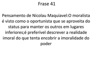 Frase 41 Pensamento de Nicolau Maquiavel:O moralista é visto como o oportunista que se aproveita do status para manter os outros em lugares inferiores;é preferível descrever a realidade imoral do que tenta encobrir a imoralidade do poder 