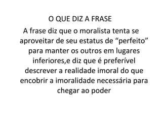 O QUE DIZ A FRASE  A frase diz que o moralista tenta se aproveitar de seu estatus de “perfeito” para manter os outros em lugares inferiores,e diz que é preferível descrever a realidade imoral do que encobrir a imoralidade necessária para chegar ao poder 