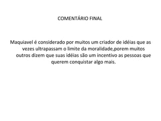 COMENTÁRIO FINAL  Maquiavel é considerado por muitos um criador de idéias que as vezes ultrapassam o limite da moralidade,porem muitos outros dizem que suas idéias são um incentivo as pessoas que querem conquistar algo mais. 