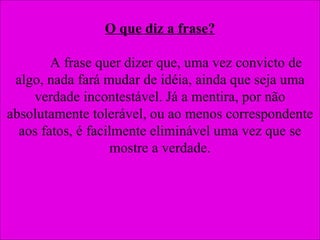 O que diz a frase? A frase quer dizer que, uma vez convicto de algo, nada fará mudar de idéia, ainda que seja uma verdade incontestável. Já a mentira, por não absolutamente tolerável, ou ao menos correspondente aos fatos, é facilmente eliminável uma vez que se mostre a verdade. 