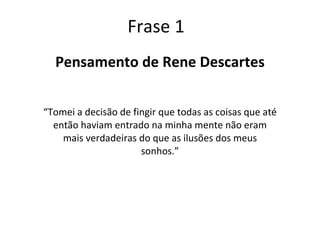 Frase 1 Pensamento de Rene Descartes “ Tomei a decisão de fingir que todas as coisas que até então haviam entrado na minha mente não eram mais verdadeiras do que as ilusões dos meus sonhos.” 