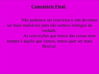 Comentário Final: .  Não podemos ser convictos e sim devemos ser mais maleáveis para não sermos inimigos da verdade.  As convicções que temos das coisas nem sempre é aquilo que vemos, temos quer ser mais flexível. 