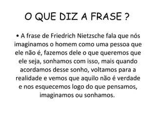 O QUE DIZ A FRASE ?  •  A frase de Friedrich Nietzsche fala que nós imaginamos o homem como uma pessoa que ele não é, fazemos dele o que queremos que ele seja, sonhamos com isso, mais quando acordamos desse sonho, voltamos para a realidade e vemos que aquilo não é verdade e nos esquecemos logo do que pensamos, imaginamos ou sonhamos.  