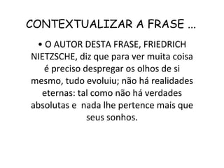 CONTEXTUALIZAR A FRASE ... •  O AUTOR DESTA FRASE, FRIEDRICH NIETZSCHE, diz que para ver muita coisa é preciso despregar os olhos de si mesmo, tudo evoluiu; não há realidades eternas: tal como não há verdades absolutas e  nada lhe pertence mais que seus sonhos. 