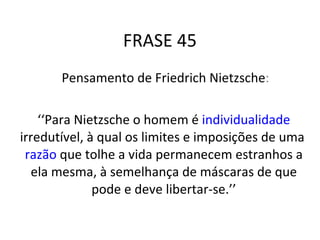 FRASE 45 Pensamento de Friedrich Nietzsche : ‘‘ Para Nietzsche o homem é  individualidade  irredutível, à qual os limites e imposições de uma  razão  que tolhe a vida permanecem estranhos a ela mesma, à semelhança de máscaras de que pode e deve libertar-se.’’ 
