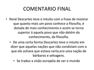 COMENTARIO FINAL René Descartes teve o intuito com a frase de mostrar que quanto mais um povo conhece a filosofia, é dotada de mais conhecimento e assim se torna superior á aquela povo que não detém do conhecimento, da filosofia. De uma certa forma Descartes teve o intuito em dizer que aquelas nações que não condiziam com o que ele achava que estava certo,era uma nação de bárbaros e selvagens. Se traduz a visão européia de ver o mundo  