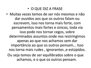 O QUE DIZ A FRASE  Muitas vezes temos de ser nós mesmos e não dar ouvidos aos que os outros falam ou escrevem, isso nos torna mais forte, com pensamentos mais fortes e únicos, toda via isso pode nos tornar cegos, sobre determinados assuntos onde nos restringimos apenas ao que nos achamos sem dar importância ao que os outros pensam... Isso nos torna mais rudes , ignorantes ,e estúpidos. Ou seja temos de ser equilibrados sobre o que achamos, e o que os outros pensam.  