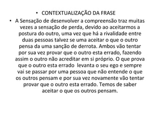 CONTEXTUALIZAÇÃO DA FRASE  A Sensação de desenvolver a compreensão traz muitas vezes a sensação de perda, devido ao aceitarmos a postura do outro, uma vez que há a rivalidade entre duas pessoas talvez se uma aceitar o que o outro pensa da uma sanção de derrota. Ambos vão tentar por sua vez provar que o outro esta errado, fazendo assim o outro não acreditar em si próprio. O que prova que o outro esta errado  levanta o seu ego e sempre vai se passar por uma pessoa que não entende o que os outros pensam e por sua vez novamente vão tentar provar que o outro esta errado. Temos de saber aceitar o que os outros pensam. 