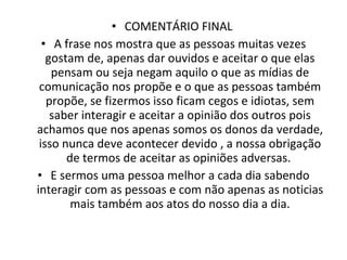 COMENTÁRIO FINAL  A frase nos mostra que as pessoas muitas vezes gostam de, apenas dar ouvidos e aceitar o que elas pensam ou seja negam aquilo o que as mídias de comunicação nos propõe e o que as pessoas também propõe, se fizermos isso ficam cegos e idiotas, sem saber interagir e aceitar a opinião dos outros pois achamos que nos apenas somos os donos da verdade, isso nunca deve acontecer devido , a nossa obrigação de termos de aceitar as opiniões adversas.  E sermos uma pessoa melhor a cada dia sabendo interagir com as pessoas e com não apenas as noticias mais também aos atos do nosso dia a dia. 