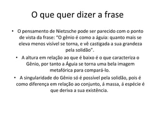 O que quer dizer a frase O pensamento de Nietzsche pode ser parecido com o ponto de vista da frase: “O gênio é como a águia: quanto mais se eleva menos visível se torna, e vê castigada a sua grandeza pela solidão”.  A altura em relação ao que é baixo é o que caracteriza o Gênio, por tanto a Águia se torna uma bela imagem metafórica para compará-lo.  A singularidade do Gênio só é possível pela solidão, pois é como diferença em relação ao conjunto, á massa, á espécie é que deriva a sua existência.  