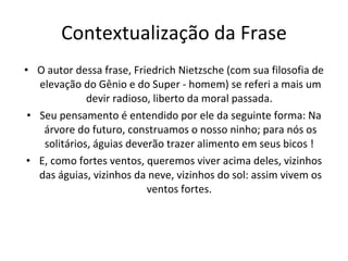 Contextualização da Frase O autor dessa frase, Friedrich Nietzsche (com sua filosofia de elevação do Gênio e do Super - homem) se referi a mais um devir radioso, liberto da moral passada.  Seu pensamento é entendido por ele da seguinte forma: Na árvore do futuro, construamos o nosso ninho; para nós os solitários, águias deverão trazer alimento em seus bicos !  E, como fortes ventos, queremos viver acima deles, vizinhos das águias, vizinhos da neve, vizinhos do sol: assim vivem os ventos fortes.  