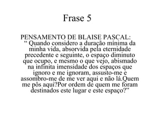 Frase 5  PENSAMENTO DE BLAISE PASCAL:  “ Quando considero a duração mínima da minha vida, absorvida pela eternidade precedente e seguinte, o espaço diminuto que ocupo, e mesmo o que vejo, abismado na infinita imensidade dos espaços que ignoro e me ignoram, assusto-me e assombro-me de me ver aqui e não lá.Quem me pôs aqui?Por ordem de quem me foram destinados este lugar e este espaço?” 