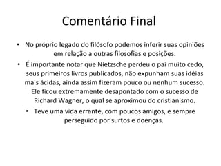 Comentário Final  No próprio legado do filósofo podemos inferir suas opiniões em relação a outras filosofias e posições. É importante notar que Nietzsche perdeu o pai muito cedo, seus primeiros livros publicados, não expunham suas idéias mais ácidas, ainda assim fizeram pouco ou nenhum sucesso. Ele ficou extremamente desapontado com o sucesso de Richard Wagner, o qual se aproximou do cristianismo. Teve uma vida errante, com poucos amigos, e sempre perseguido por surtos e doenças.  