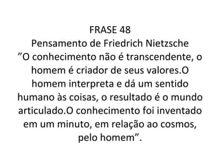 FRASE 48 Pensamento de Friedrich Nietzsche ”O conhecimento não é transcendente, o homem é criador de seus valores.O homem interpreta e dá um sentido humano às coisas, o resultado é o mundo articulado.O conhecimento foi inventado em um minuto, em relação ao cosmos, pelo homem”. 