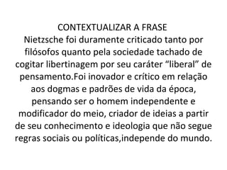 CONTEXTUALIZAR A FRASE  Nietzsche foi duramente criticado tanto por filósofos quanto pela sociedade tachado de cogitar libertinagem por seu caráter “liberal” de pensamento.Foi inovador e crítico em relação aos dogmas e padrões de vida da época, pensando ser o homem independente e modificador do meio, criador de ideias a partir de seu conhecimento e ideologia que não segue regras sociais ou políticas,independe do mundo. 