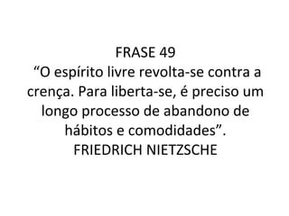 FRASE 49  “O espírito livre revolta-se contra a crença. Para liberta-se, é preciso um longo processo de abandono de hábitos e comodidades”. FRIEDRICH NIETZSCHE 