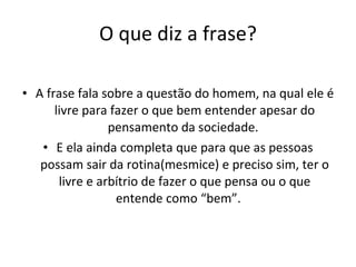 O que diz a frase? A frase fala sobre a questão do homem, na qual ele é livre para fazer o que bem entender apesar do pensamento da sociedade.  E ela ainda completa que para que as pessoas possam sair da rotina(mesmice) e preciso sim, ter o livre e arbítrio de fazer o que pensa ou o que entende como “bem”.  