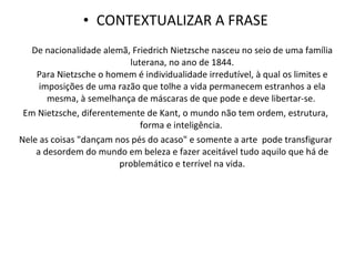 CONTEXTUALIZAR A FRASE De nacionalidade alemã, Friedrich Nietzsche nasceu no seio de uma família luterana, no ano de 1844. Para Nietzsche o homem é individualidade irredutível, à qual os limites e imposições de uma razão que tolhe a vida permanecem estranhos a ela mesma, à semelhança de máscaras de que pode e deve libertar-se.  Em Nietzsche, diferentemente de Kant, o mundo não tem ordem, estrutura, forma e inteligência.  Nele as coisas "dançam nos pés do acaso" e somente a arte  pode transfigurar a desordem do mundo em beleza e fazer aceitável tudo aquilo que há de problemático e terrível na vida. 