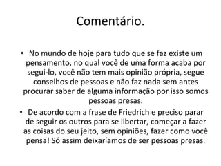 Comentário. No mundo de hoje para tudo que se faz existe um pensamento, no qual você de uma forma acaba por segui-lo, você não tem mais opinião própria, segue conselhos de pessoas e não faz nada sem antes procurar saber de alguma informação por isso somos pessoas presas. De acordo com a frase de Friedrich e preciso parar de seguir os outros para se libertar, começar a fazer as coisas do seu jeito, sem opiniões, fazer como você pensa! Só assim deixaríamos de ser pessoas presas. 