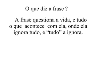 O que diz a frase ? A frase questiona a vida, e tudo o que  acontece  com ela, onde ela ignora tudo, e “tudo” a ignora. 