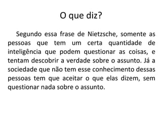 O que diz?   Segundo essa frase de Nietzsche, somente as pessoas que tem um certa quantidade de inteligência que podem questionar as coisas, e tentam descobrir a verdade sobre o assunto. Já a sociedade que não tem esse conhecimento dessas pessoas tem que aceitar o que elas dizem, sem questionar nada sobre o assunto. 