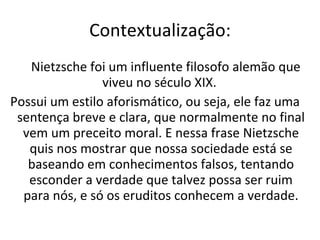 Contextualização:   Nietzsche foi um influente filosofo alemão que viveu no século XIX.  Possui um estilo aforismático, ou seja, ele faz uma sentença breve e clara, que normalmente no final vem um preceito moral. E nessa frase Nietzsche quis nos mostrar que nossa sociedade está se baseando em conhecimentos falsos, tentando esconder a verdade que talvez possa ser ruim para nós, e só os eruditos conhecem a verdade. 
