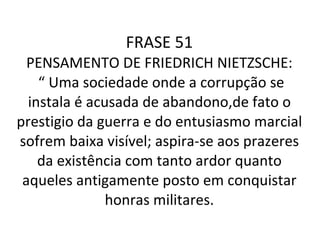 FRASE 51 PENSAMENTO DE FRIEDRICH NIETZSCHE:  “ Uma sociedade onde a corrupção se instala é acusada de abandono,de fato o prestigio da guerra e do entusiasmo marcial sofrem baixa visível; aspira-se aos prazeres da existência com tanto ardor quanto aqueles antigamente posto em conquistar honras militares. 